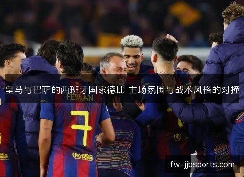 皇马与巴萨的西班牙国家德比 主场氛围与战术风格的对撞